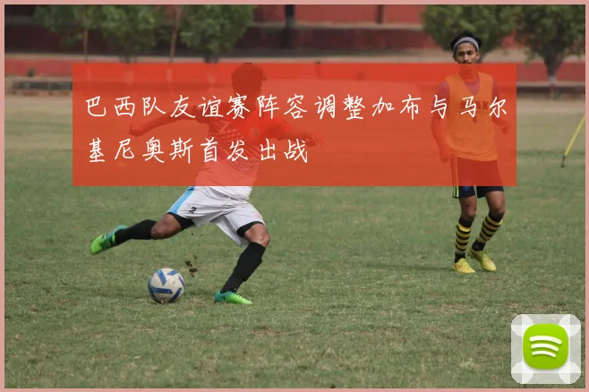 巴西队友谊赛阵容调整加布与马尔基尼奥斯首发出战