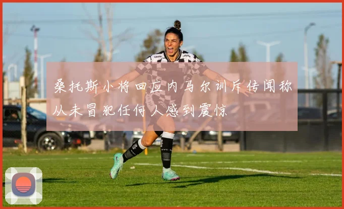 桑托斯小将回应内马尔训斥传闻称从未冒犯任何人感到震惊