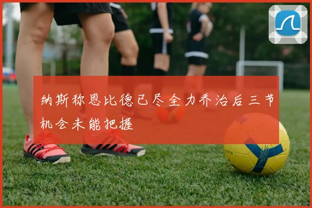 纳斯称恩比德已尽全力乔治后三节机会未能把握