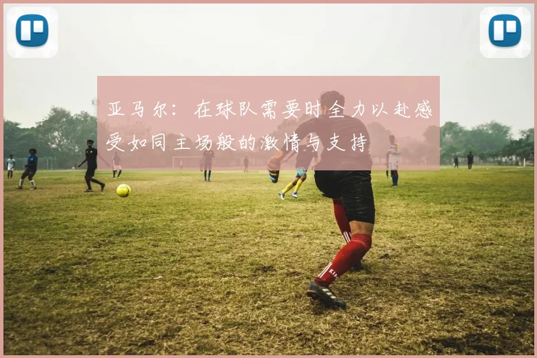 亚马尔：在球队需要时全力以赴感受如同主场般的激情与支持