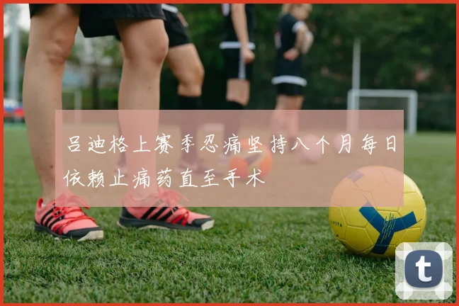 吕迪格上赛季忍痛坚持八个月每日依赖止痛药直至手术