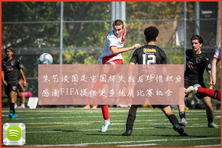 朱艺谈国足中国杯失利后珍惜积分感谢FIFA提供更多优质比赛机会