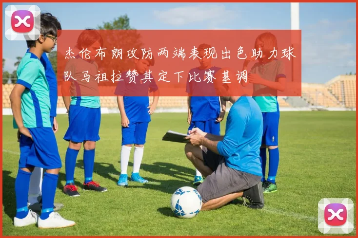 杰伦布朗攻防两端表现出色助力球队马祖拉赞其定下比赛基调