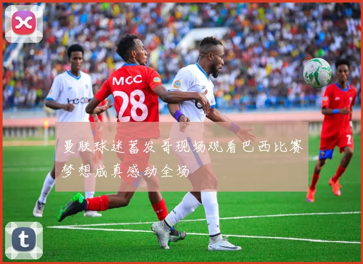 曼联球迷蓄发哥现场观看巴西比赛梦想成真感动全场