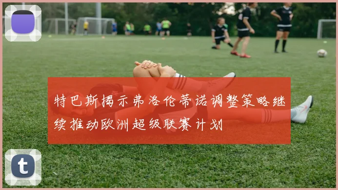 特巴斯揭示弗洛伦蒂诺调整策略继续推动欧洲超级联赛计划