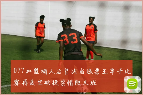 077加盟湖人后首次当选票王华子比赛再度空砍投票惜败文班