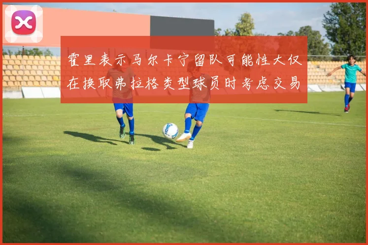 霍里表示马尔卡宁留队可能性大仅在换取弗拉格类型球员时考虑交易