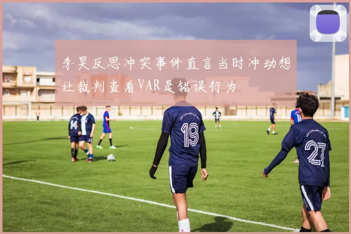 李昊反思冲突事件直言当时冲动想让裁判查看VAR是错误行为