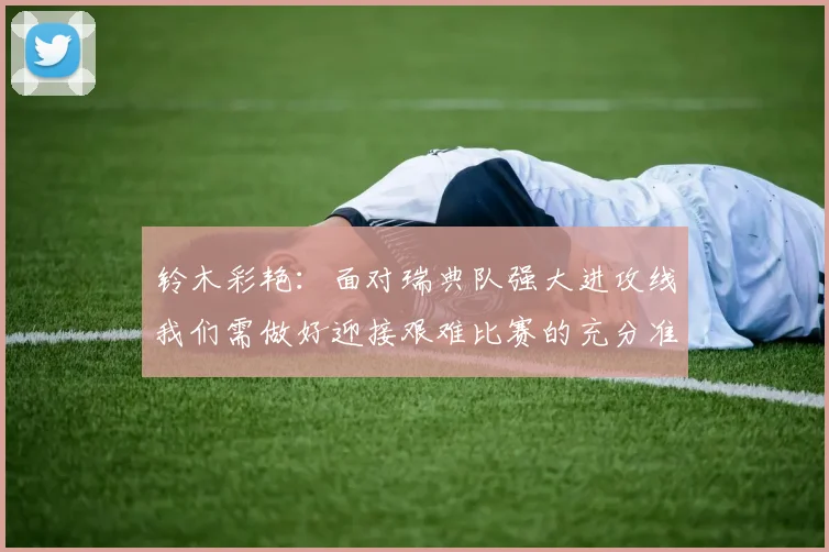铃木彩艳：面对瑞典队强大进攻线我们需做好迎接艰难比赛的充分准备