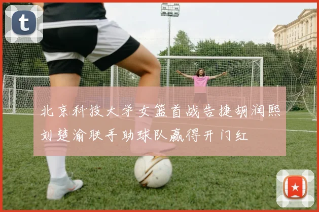 北京科技大学女篮首战告捷胡润熙刘楚渝联手助球队赢得开门红