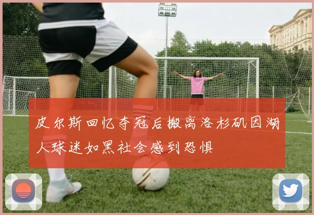 皮尔斯回忆夺冠后搬离洛杉矶因湖人球迷如黑社会感到恐惧