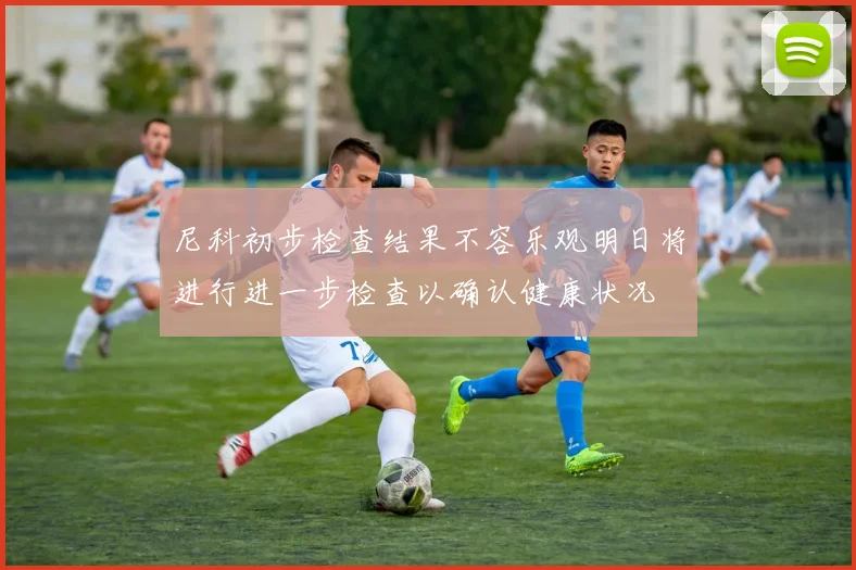 尼科初步检查结果不容乐观明日将进行进一步检查以确认健康状况
