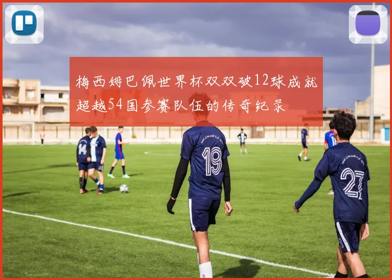 梅西姆巴佩世界杯双双破12球成就超越54国参赛队伍的传奇纪录