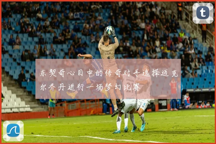 东契奇心目中的传奇对手选择迈克尔乔丹进行一场梦幻比赛