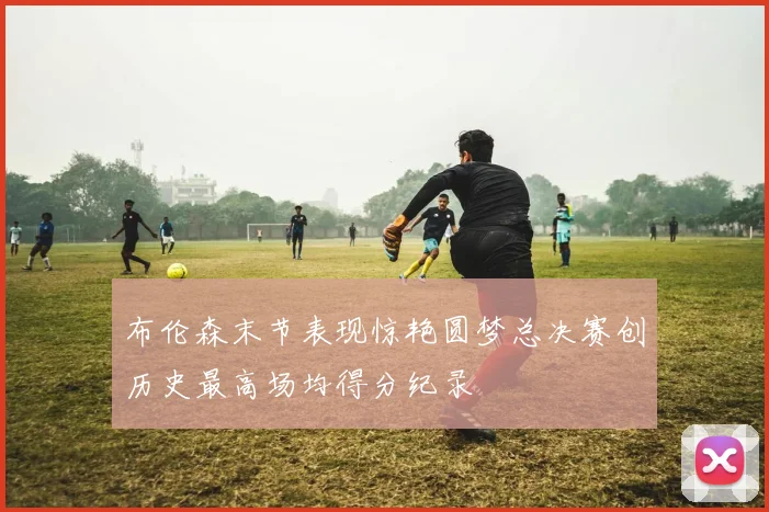 布伦森末节表现惊艳圆梦总决赛创历史最高场均得分纪录