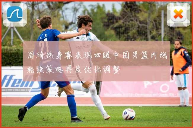 周琦热身赛表现回暖中国男篮内线轮换策略再度优化调整