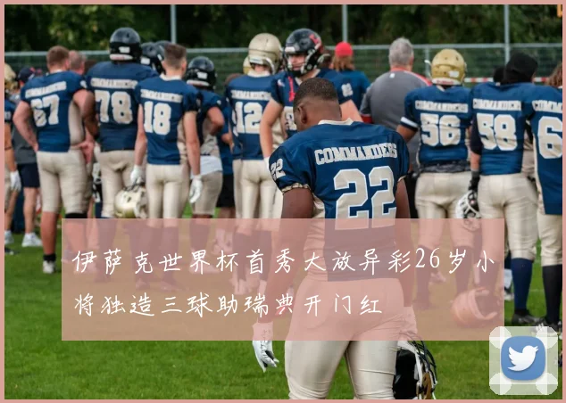 伊萨克世界杯首秀大放异彩26岁小将独造三球助瑞典开门红