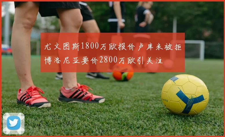 尤文图斯1800万欧报价卢库米被拒博洛尼亚要价2800万欧引关注
