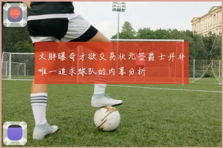 文胖曝奇才欲交易状元签爵士并非唯一追求球队的内幕分析