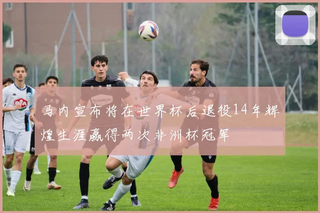 马内宣布将在世界杯后退役14年辉煌生涯赢得两次非洲杯冠军