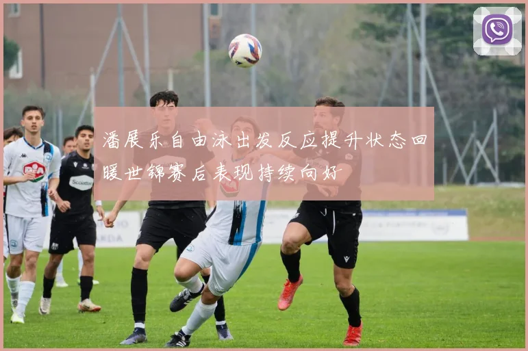 潘展乐自由泳出发反应提升状态回暖世锦赛后表现持续向好