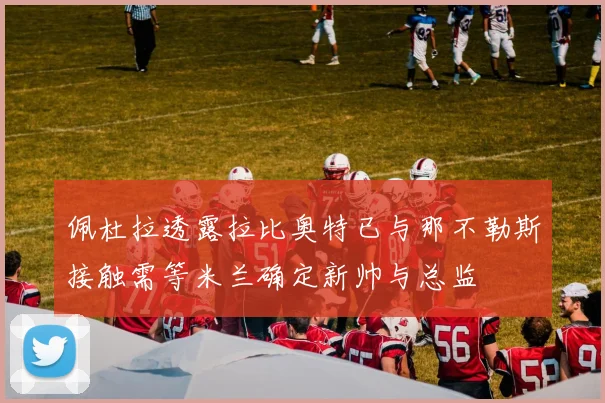 佩杜拉透露拉比奥特已与那不勒斯接触需等米兰确定新帅与总监